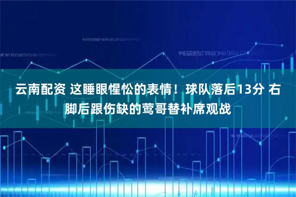 云南配资 这睡眼惺忪的表情！球队落后13分 右脚后跟伤缺的莺哥替补席观战