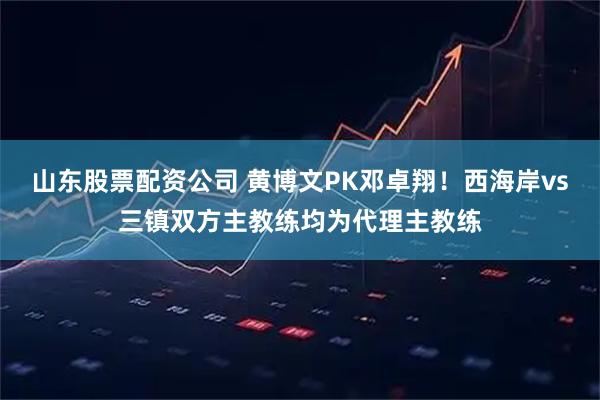 山东股票配资公司 黄博文PK邓卓翔！西海岸vs三镇双方主教练均为代理主教练