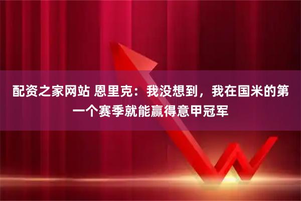 配资之家网站 恩里克：我没想到，我在国米的第一个赛季就能赢得意甲冠军