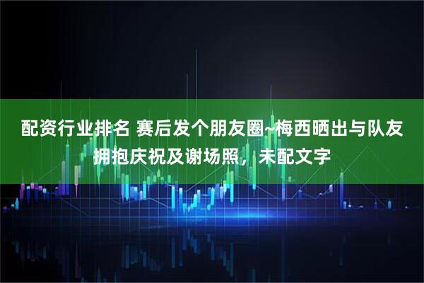 配资行业排名 赛后发个朋友圈~梅西晒出与队友拥抱庆祝及谢场照，未配文字