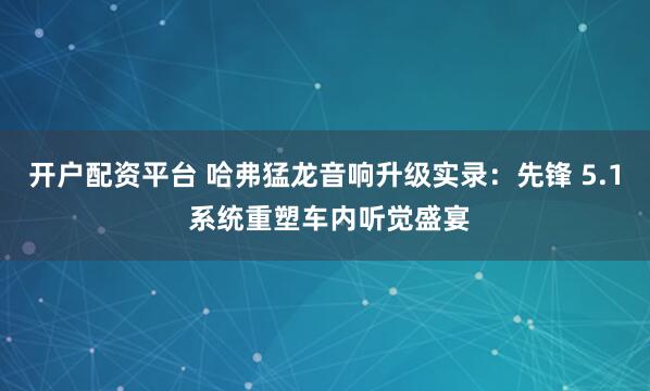 开户配资平台 哈弗猛龙音响升级实录：先锋 5.1 系统重塑车内听觉盛宴