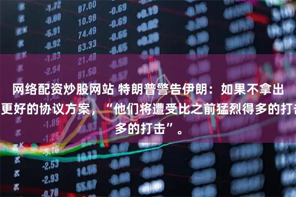 网络配资炒股网站 特朗普警告伊朗：如果不拿出一份更好的协议方案，“他们将遭受比之前猛烈得多的打击”。