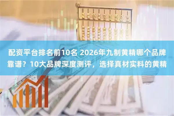配资平台排名前10名 2026年九制黄精哪个品牌靠谱？10大品牌深度测评，选择真材实料的黄精