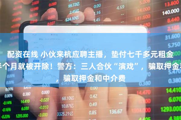 配资在线 小伙来杭应聘主播，垫付七千多元租金，入职半个月就被开除！警方：三人合伙“演戏”，骗取押金和中介费