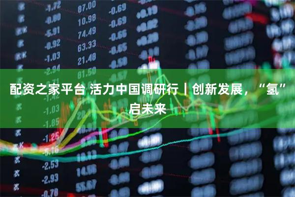 配资之家平台 活力中国调研行｜创新发展，“氢”启未来
