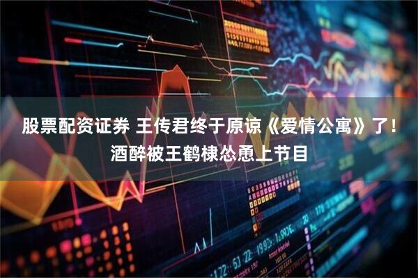 股票配资证券 王传君终于原谅《爱情公寓》了！酒醉被王鹤棣怂恿上节目