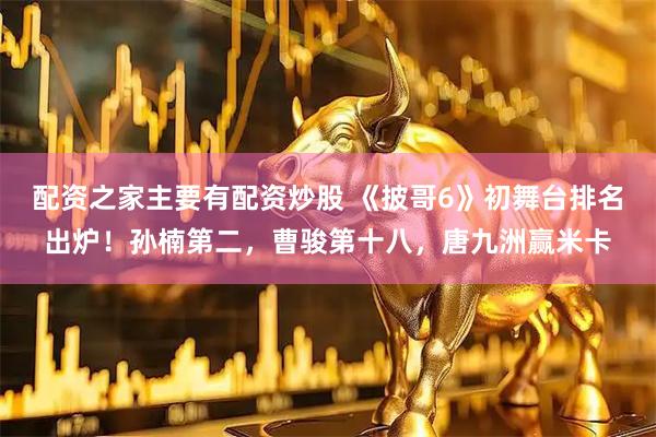 配资之家主要有配资炒股 《披哥6》初舞台排名出炉！孙楠第二，曹骏第十八，唐九洲赢米卡