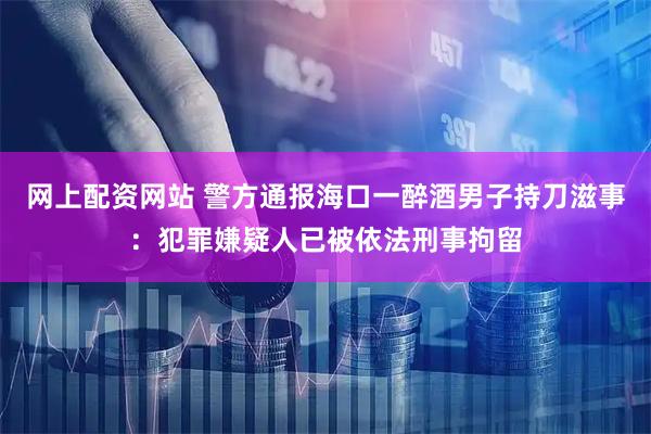 网上配资网站 警方通报海口一醉酒男子持刀滋事：犯罪嫌疑人已被依法刑事拘留