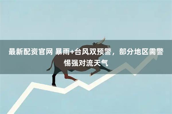 最新配资官网 暴雨+台风双预警，部分地区需警惕强对流天气