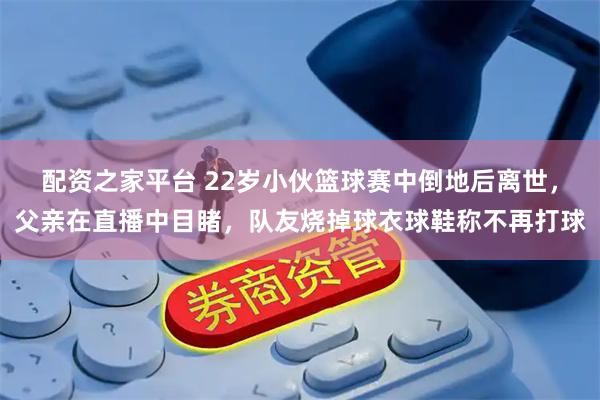 配资之家平台 22岁小伙篮球赛中倒地后离世，父亲在直播中目睹，队友烧掉球衣球鞋称不再打球