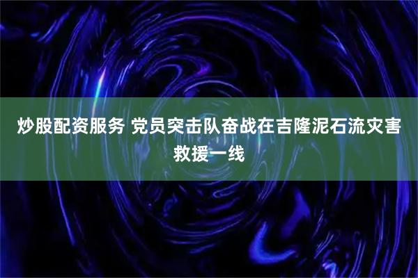 炒股配资服务 党员突击队奋战在吉隆泥石流灾害救援一线