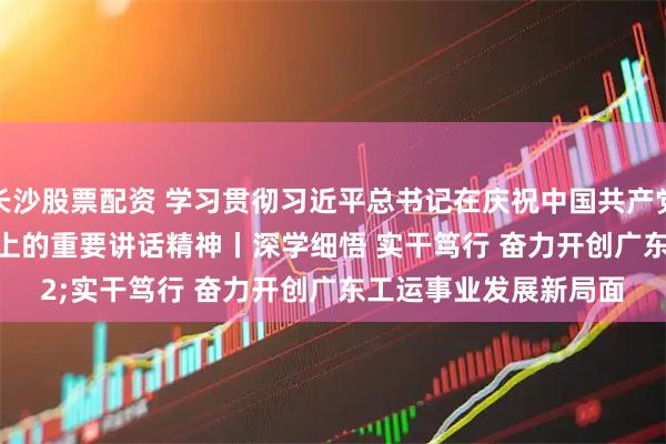 长沙股票配资 学习贯彻习近平总书记在庆祝中国共产党成立105周年大会上的重要讲话精神丨深学细悟 实干笃行 奋力开创广东工运事业发展新局面